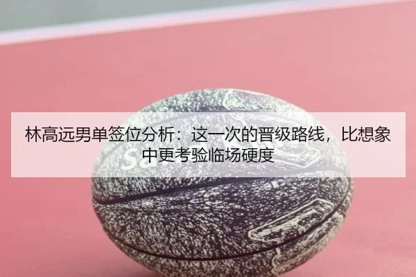 林高远男单签位分析：这一次的晋级路线，比想象中更考验临场硬度